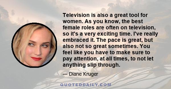 Television is also a great tool for women. As you know, the best female roles are often on television, so it's a very exciting time. I've really embraced it. The pace is great, but also not so great sometimes. You feel