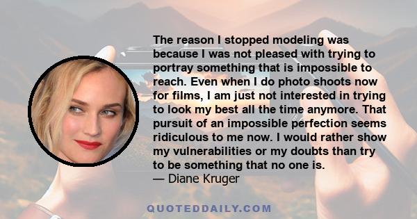 The reason I stopped modeling was because I was not pleased with trying to portray something that is impossible to reach. Even when I do photo shoots now for films, I am just not interested in trying to look my best all 