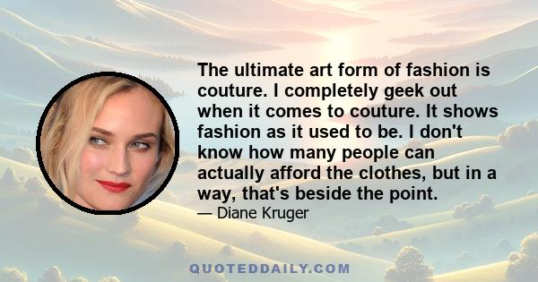 The ultimate art form of fashion is couture. I completely geek out when it comes to couture. It shows fashion as it used to be. I don't know how many people can actually afford the clothes, but in a way, that's beside