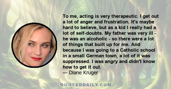 To me, acting is very therapeutic. I get out a lot of anger and frustration. It's maybe hard to believe, but as a kid I really had a lot of self-doubts. My father was very ill - he was an alcoholic - so there were a lot 