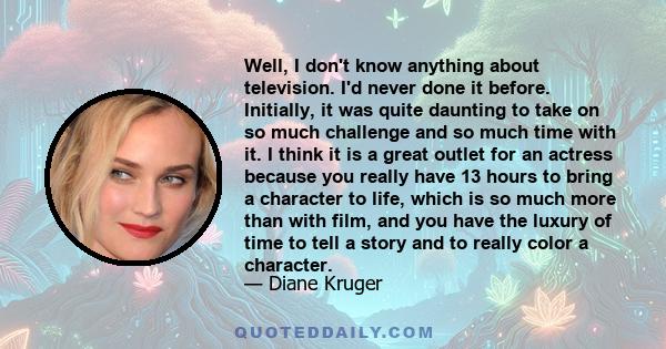 Well, I don't know anything about television. I'd never done it before. Initially, it was quite daunting to take on so much challenge and so much time with it. I think it is a great outlet for an actress because you