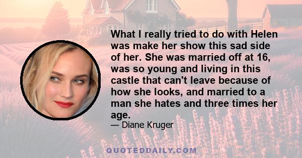 What I really tried to do with Helen was make her show this sad side of her. She was married off at 16, was so young and living in this castle that can't leave because of how she looks, and married to a man she hates