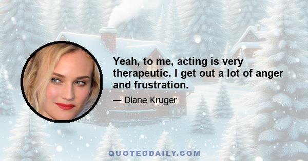 Yeah, to me, acting is very therapeutic. I get out a lot of anger and frustration.