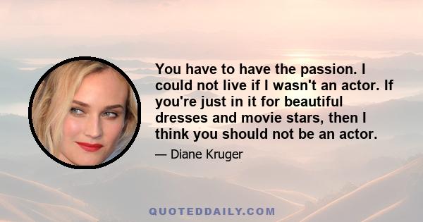 You have to have the passion. I could not live if I wasn't an actor. If you're just in it for beautiful dresses and movie stars, then I think you should not be an actor.