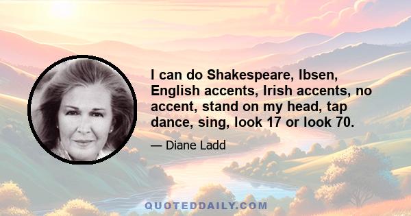 I can do Shakespeare, Ibsen, English accents, Irish accents, no accent, stand on my head, tap dance, sing, look 17 or look 70.