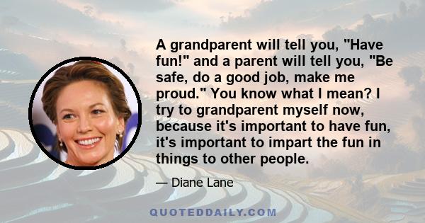 A grandparent will tell you, Have fun! and a parent will tell you, Be safe, do a good job, make me proud. You know what I mean? I try to grandparent myself now, because it's important to have fun, it's important to