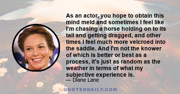 As an actor, you hope to obtain this mind meld and sometimes I feel like I'm chasing a horse holding on to its tail and getting dragged, and other times I feel much more velcroed into the saddle. And I'm not the knower