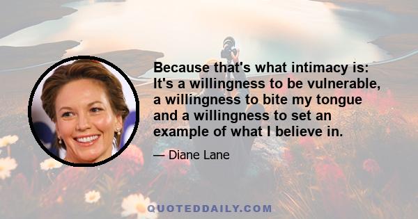 Because that's what intimacy is: It's a willingness to be vulnerable, a willingness to bite my tongue and a willingness to set an example of what I believe in.