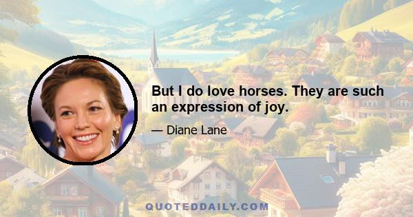 But I do love horses. They are such an expression of joy.