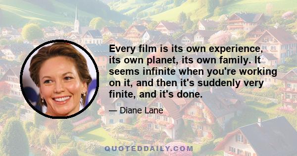 Every film is its own experience, its own planet, its own family. It seems infinite when you're working on it, and then it's suddenly very finite, and it's done.