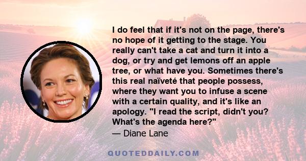 I do feel that if it's not on the page, there's no hope of it getting to the stage. You really can't take a cat and turn it into a dog, or try and get lemons off an apple tree, or what have you. Sometimes there's this