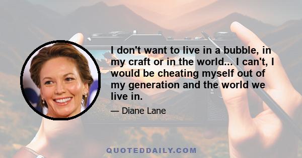 I don't want to live in a bubble, in my craft or in the world... I can't, I would be cheating myself out of my generation and the world we live in.