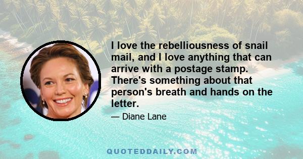 I love the rebelliousness of snail mail, and I love anything that can arrive with a postage stamp. There's something about that person's breath and hands on the letter.