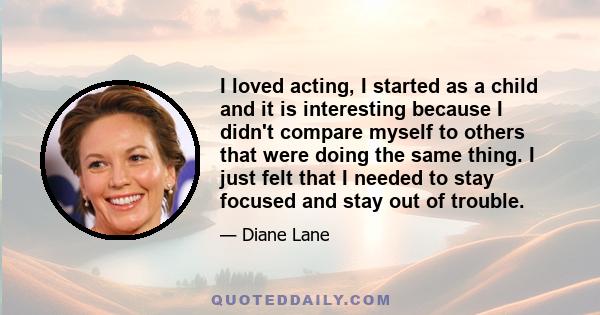 I loved acting, I started as a child and it is interesting because I didn't compare myself to others that were doing the same thing. I just felt that I needed to stay focused and stay out of trouble.