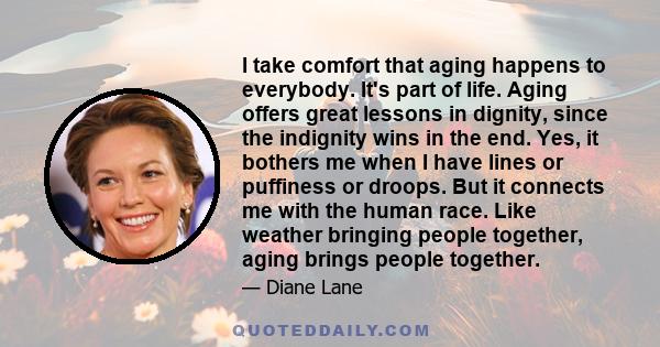 I take comfort that aging happens to everybody. It's part of life. Aging offers great lessons in dignity, since the indignity wins in the end. Yes, it bothers me when I have lines or puffiness or droops. But it connects 