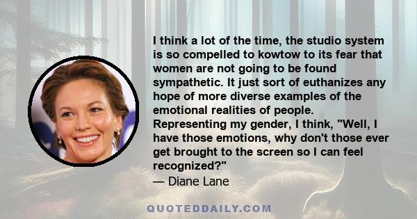 I think a lot of the time, the studio system is so compelled to kowtow to its fear that women are not going to be found sympathetic. It just sort of euthanizes any hope of more diverse examples of the emotional