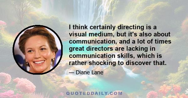 I think certainly directing is a visual medium, but it's also about communication, and a lot of times great directors are lacking in communication skills, which is rather shocking to discover that.