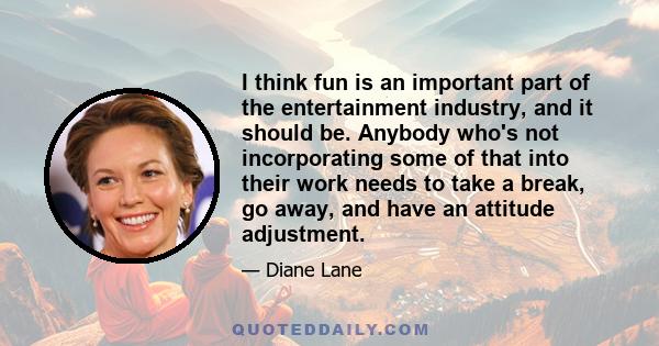 I think fun is an important part of the entertainment industry, and it should be. Anybody who's not incorporating some of that into their work needs to take a break, go away, and have an attitude adjustment.