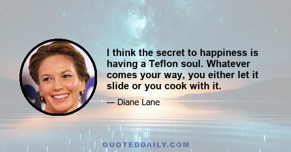 I think the secret to happiness is having a Teflon soul. Whatever comes your way, you either let it slide or you cook with it.