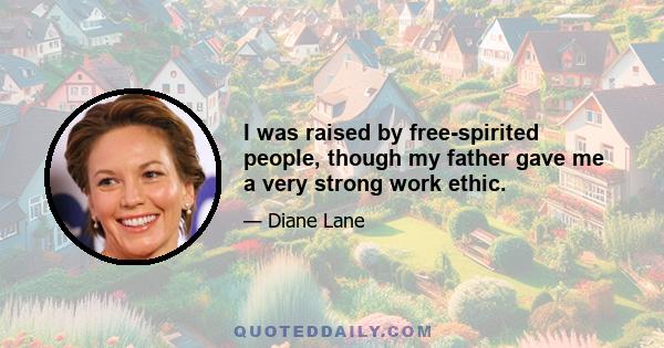 I was raised by free-spirited people, though my father gave me a very strong work ethic.