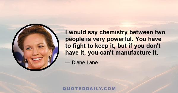 I would say chemistry between two people is very powerful. You have to fight to keep it, but if you don't have it, you can't manufacture it.