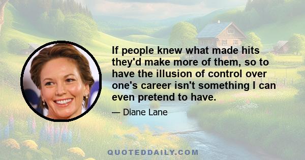 If people knew what made hits they'd make more of them, so to have the illusion of control over one's career isn't something I can even pretend to have.