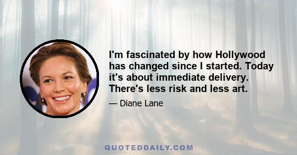 I'm fascinated by how Hollywood has changed since I started. Today it's about immediate delivery. There's less risk and less art.