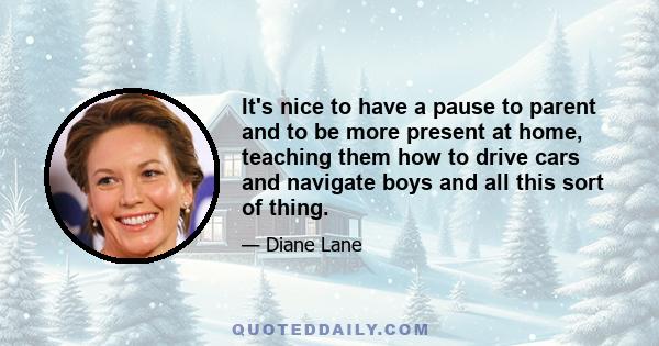 It's nice to have a pause to parent and to be more present at home, teaching them how to drive cars and navigate boys and all this sort of thing.