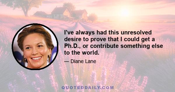 I've always had this unresolved desire to prove that I could get a Ph.D., or contribute something else to the world.