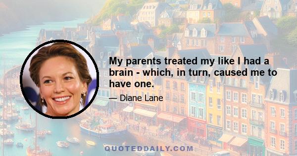 My parents treated my like I had a brain - which, in turn, caused me to have one.