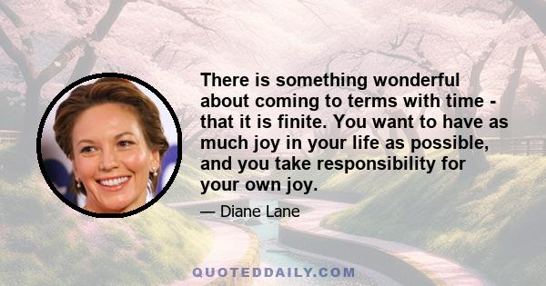 There is something wonderful about coming to terms with time - that it is finite. You want to have as much joy in your life as possible, and you take responsibility for your own joy.