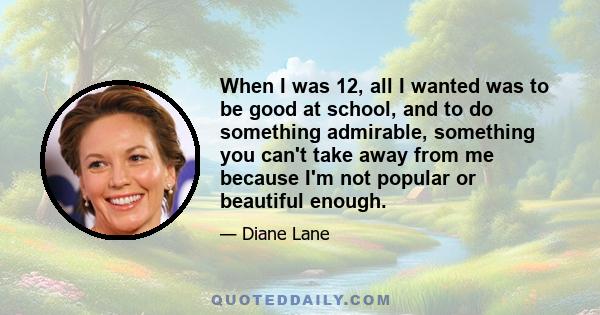 When I was 12, all I wanted was to be good at school, and to do something admirable, something you can't take away from me because I'm not popular or beautiful enough.