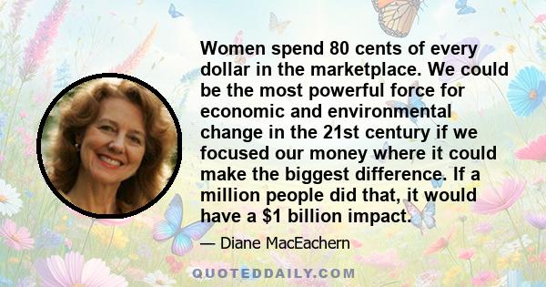 Women spend 80 cents of every dollar in the marketplace. We could be the most powerful force for economic and environmental change in the 21st century if we focused our money where it could make the biggest difference.