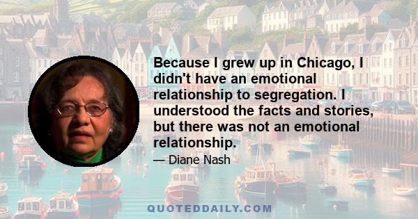 Because I grew up in Chicago, I didn't have an emotional relationship to segregation. I understood the facts and stories, but there was not an emotional relationship.