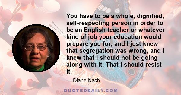 You have to be a whole, dignified, self-respecting person in order to be an English teacher or whatever kind of job your education would prepare you for, and I just knew that segregation was wrong, and I knew that I