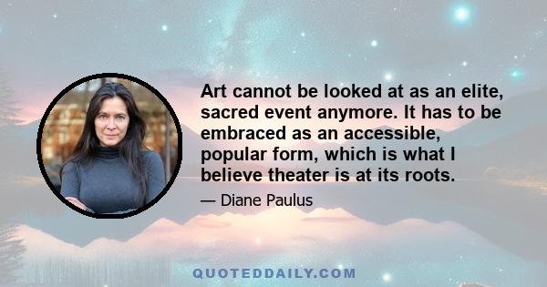 Art cannot be looked at as an elite, sacred event anymore. It has to be embraced as an accessible, popular form, which is what I believe theater is at its roots.