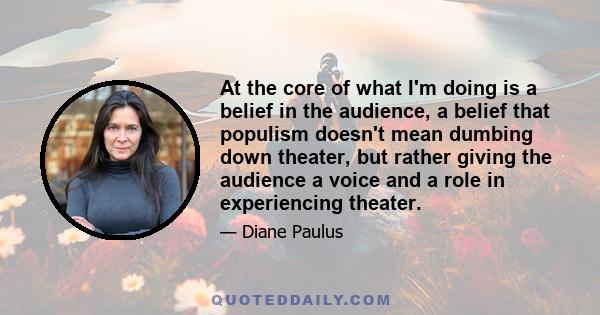 At the core of what I'm doing is a belief in the audience, a belief that populism doesn't mean dumbing down theater, but rather giving the audience a voice and a role in experiencing theater.