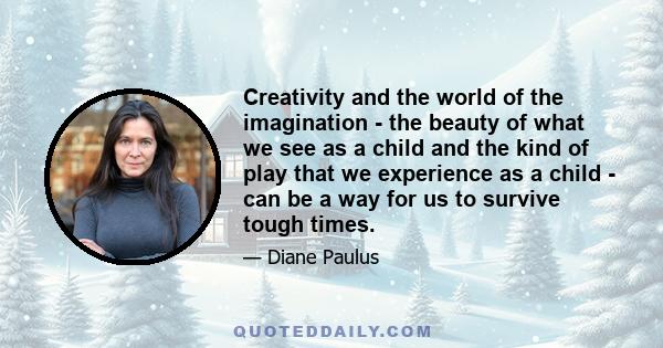 Creativity and the world of the imagination - the beauty of what we see as a child and the kind of play that we experience as a child - can be a way for us to survive tough times.