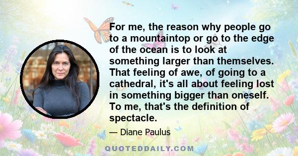 For me, the reason why people go to a mountaintop or go to the edge of the ocean is to look at something larger than themselves. That feeling of awe, of going to a cathedral, it's all about feeling lost in something