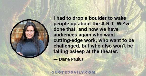 I had to drop a boulder to wake people up about the A.R.T. We've done that, and now we have audiences again who want cutting-edge work, who want to be challenged, but who also won't be falling asleep at the theater.