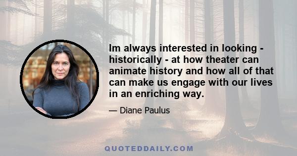 Im always interested in looking - historically - at how theater can animate history and how all of that can make us engage with our lives in an enriching way.