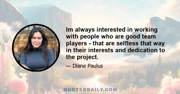 Im always interested in working with people who are good team players - that are selfless that way in their interests and dedication to the project.