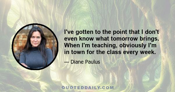 I've gotten to the point that I don't even know what tomorrow brings. When I'm teaching, obviously I'm in town for the class every week.
