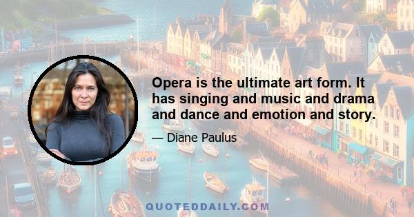 Opera is the ultimate art form. It has singing and music and drama and dance and emotion and story.