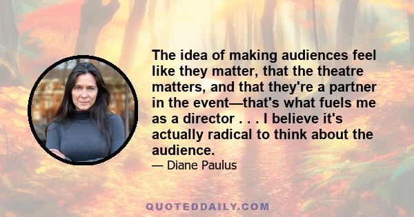 The idea of making audiences feel like they matter, that the theatre matters, and that they're a partner in the event—that's what fuels me as a director . . . I believe it's actually radical to think about the audience.