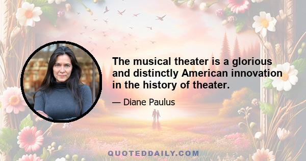 The musical theater is a glorious and distinctly American innovation in the history of theater.