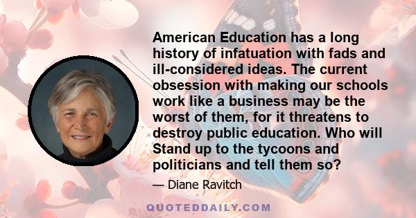 American Education has a long history of infatuation with fads and ill-considered ideas. The current obsession with making our schools work like a business may be the worst of them, for it threatens to destroy public