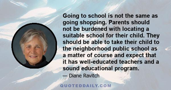 Going to school is not the same as going shopping. Parents should not be burdened with locating a suitable school for their child. They should be able to take their child to the neighborhood public school as a matter of 