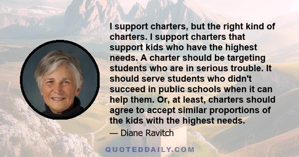 I support charters, but the right kind of charters. I support charters that support kids who have the highest needs. A charter should be targeting students who are in serious trouble. It should serve students who didn't 