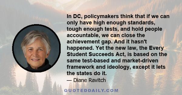 In DC, policymakers think that if we can only have high enough standards, tough enough tests, and hold people accountable, we can close the achievement gap. And it hasn't happened. Yet the new law, the Every Student